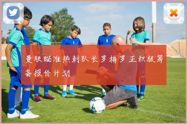 曼联瞄准热刺队长罗梅罗正积极筹备报价计划