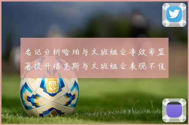 名记分析哈珀与文班组合净效率显著提升福克斯与文班组合表现不佳差距明显