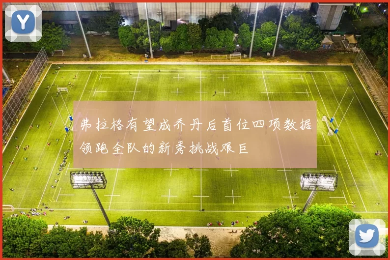 弗拉格有望成乔丹后首位四项数据领跑全队的新秀挑战艰巨