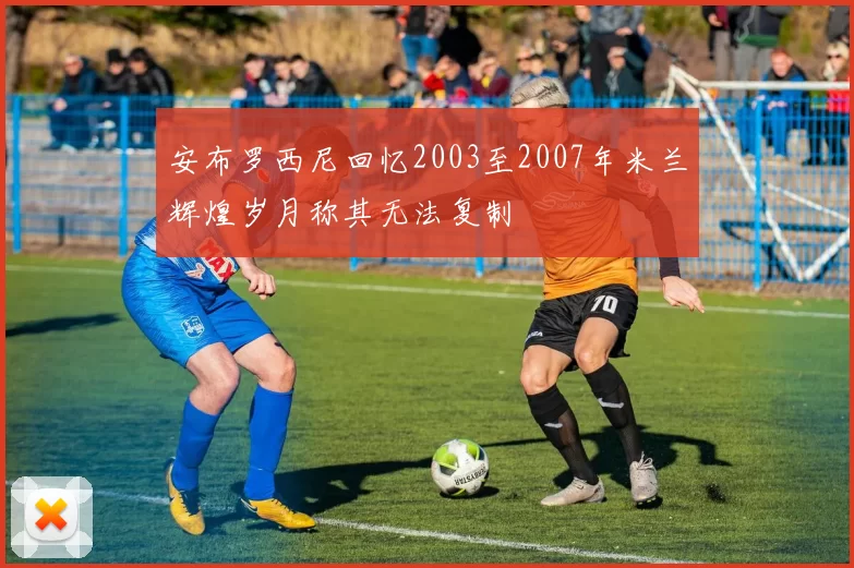 安布罗西尼回忆2003至2007年米兰辉煌岁月称其无法复制