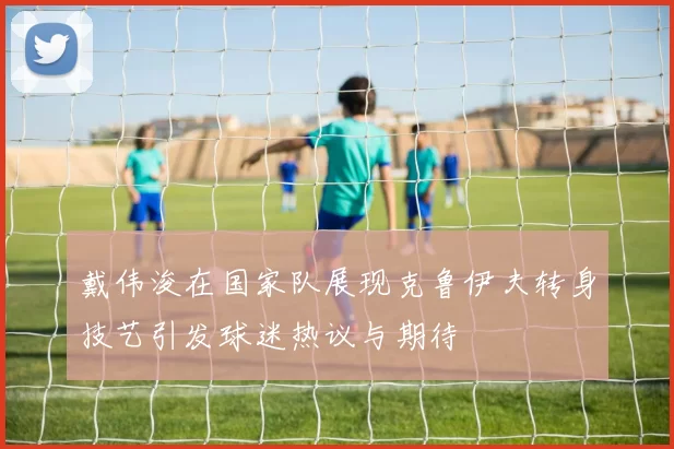 戴伟浚在国家队展现克鲁伊夫转身技艺引发球迷热议与期待