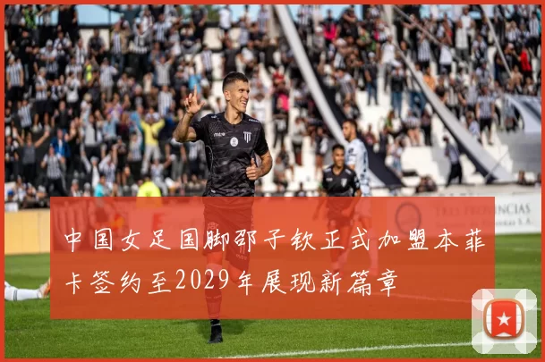 中国女足国脚邵子钦正式加盟本菲卡签约至2029年展现新篇章