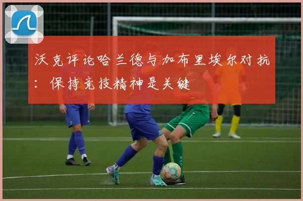 沃克评论哈兰德与加布里埃尔对抗：保持竞技精神是关键