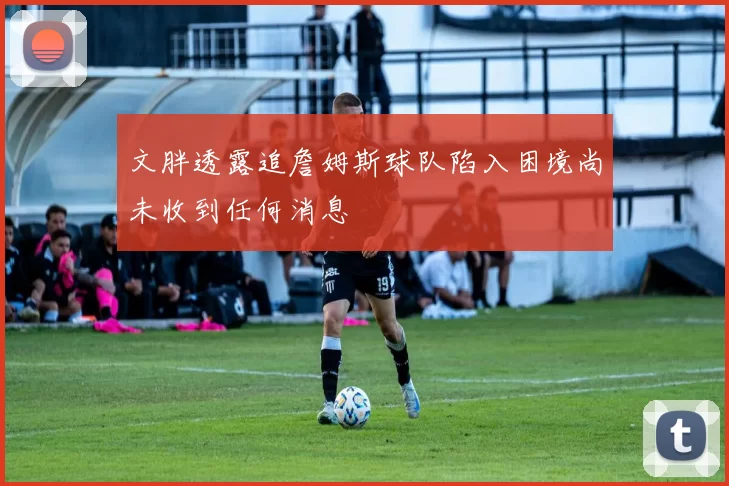 文胖透露追詹姆斯球队陷入困境尚未收到任何消息
