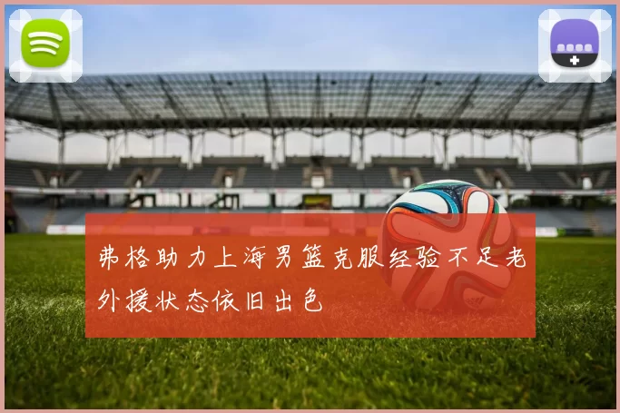 弗格助力上海男篮克服经验不足老外援状态依旧出色