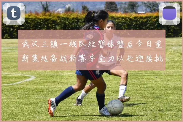 武汉三镇一线队短暂休整后今日重新集结备战新赛季全力以赴迎接挑战
