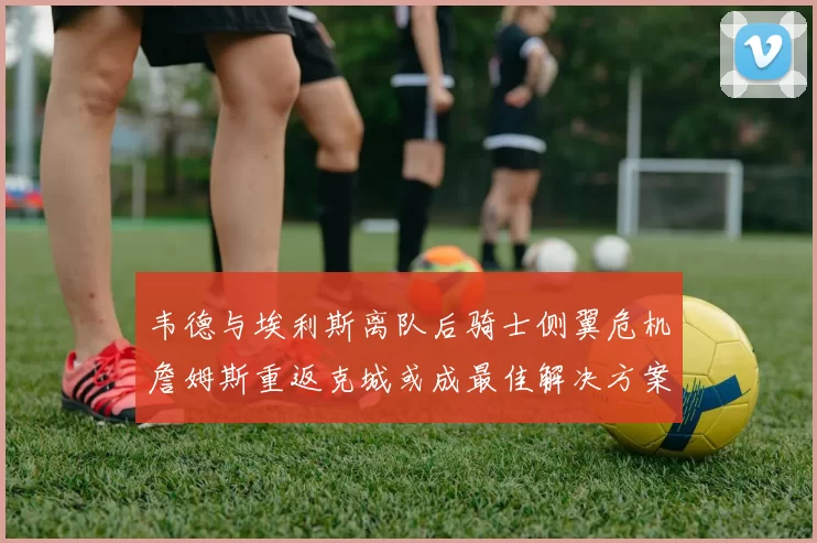 韦德与埃利斯离队后骑士侧翼危机詹姆斯重返克城或成最佳解决方案
