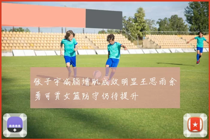 张子宇减脂增肌成效明显王思雨余勇可贾女篮防守仍待提升