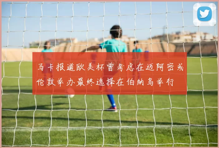 马卡报道欧美杯曾考虑在迈阿密或伦敦举办最终选择在伯纳乌举行