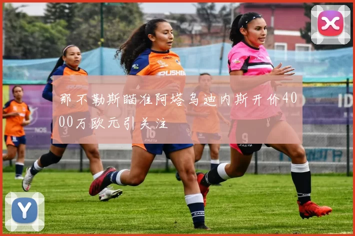 那不勒斯瞄准阿塔乌迪内斯开价4000万欧元引关注