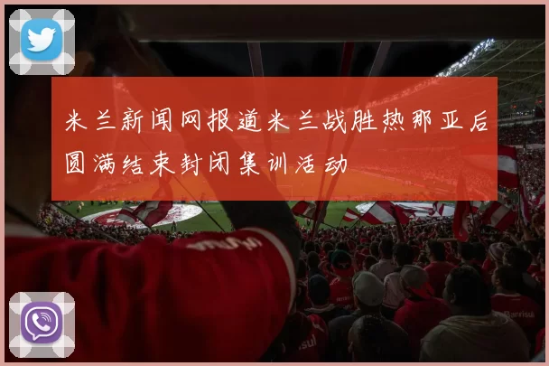 米兰新闻网报道米兰战胜热那亚后圆满结束封闭集训活动