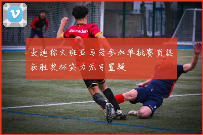 麦迪称文班亚马若参加单挑赛直接获胜奖杯实力无可置疑