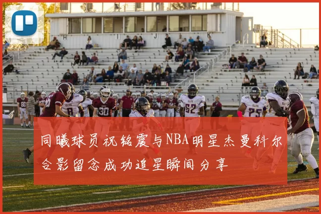 同曦球员祝铭震与NBA明星杰曼科尔合影留念成功追星瞬间分享