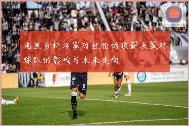老里分析活塞对杜伦的顶薪决策对球队的影响与未来走向