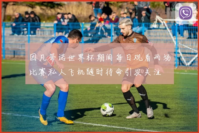 因凡蒂诺世界杯期间每日观看两场比赛私人飞机随时待命引发关注