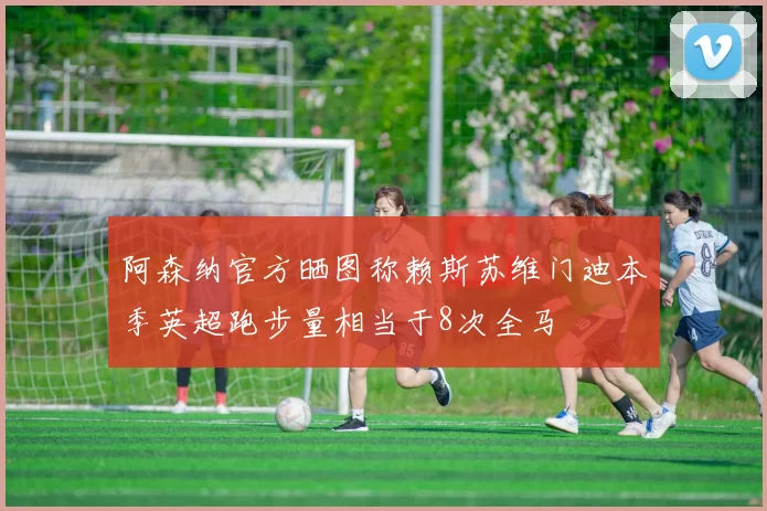 阿森纳官方晒图称赖斯苏维门迪本季英超跑步量相当于8次全马