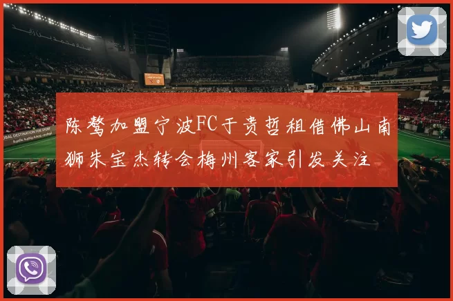 陈骜加盟宁波FC于贵哲租借佛山南狮朱宝杰转会梅州客家引发关注